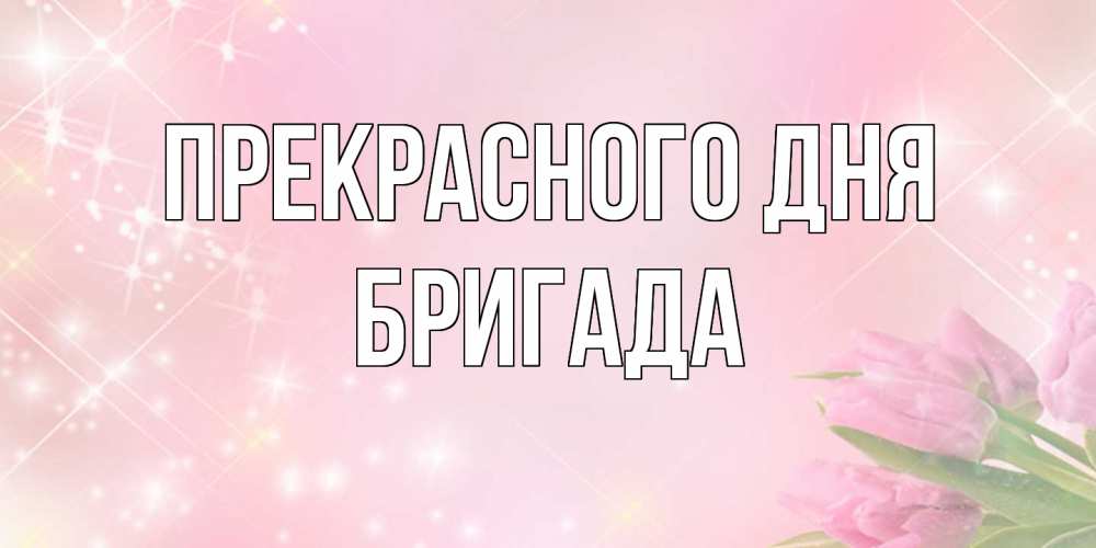 Открытка  с именем. Бригада, Прекрасного дня  